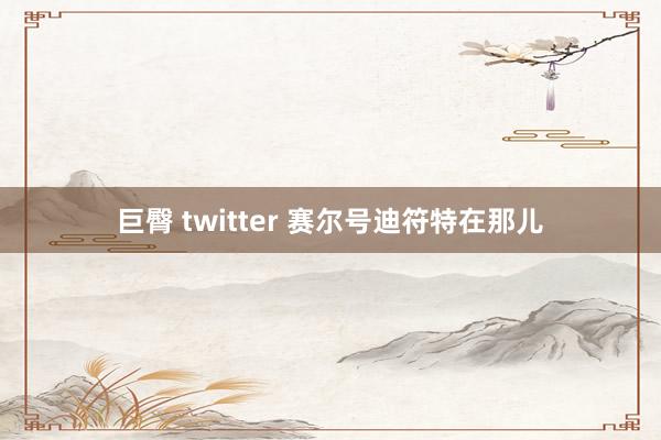 巨臀 twitter 赛尔号迪符特在那儿