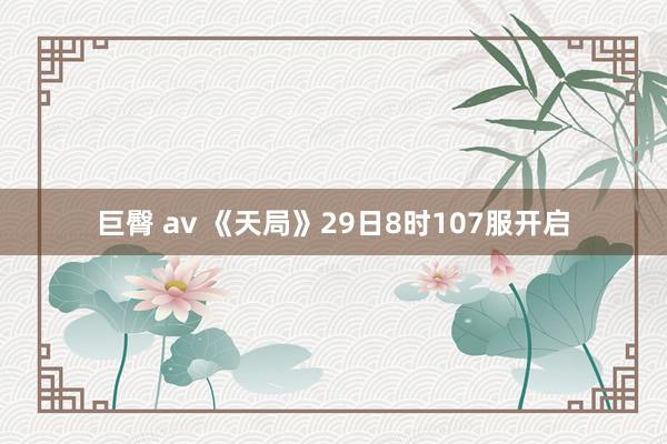 巨臀 av 《天局》29日8时107服开启