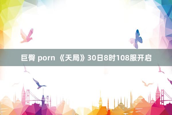 巨臀 porn 《天局》30日8时108服开启