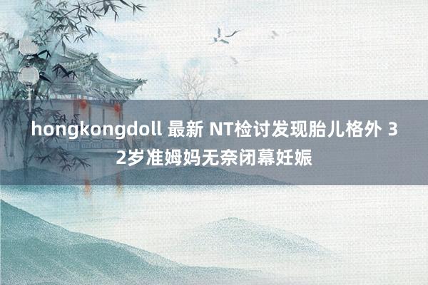 hongkongdoll 最新 NT检讨发现胎儿格外 32岁准姆妈无奈闭幕妊娠