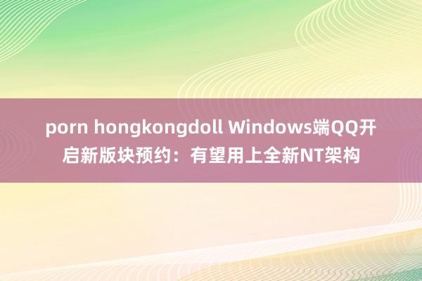 porn hongkongdoll Windows端QQ开启新版块预约：有望用上全新NT架构