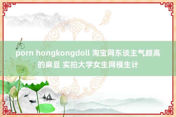 porn hongkongdoll 淘宝网东谈主气颇高的麻豆 实拍大学女生网模生计