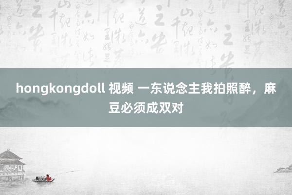 hongkongdoll 视频 一东说念主我拍照醉，麻豆必须成双对