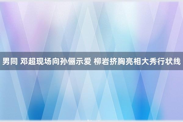 男同 邓超现场向孙俪示爱 柳岩挤胸亮相大秀行状线