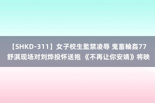 【SHKD-311】女子校生監禁凌辱 鬼畜輪姦77 舒淇现场对刘烨投怀送抱 《不再让你安靖》将映