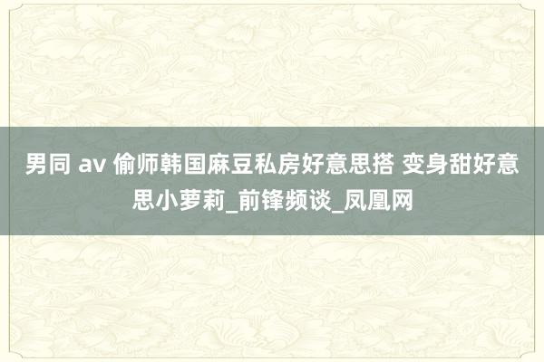 男同 av 偷师韩国麻豆私房好意思搭 变身甜好意思小萝莉_前锋频谈_凤凰网