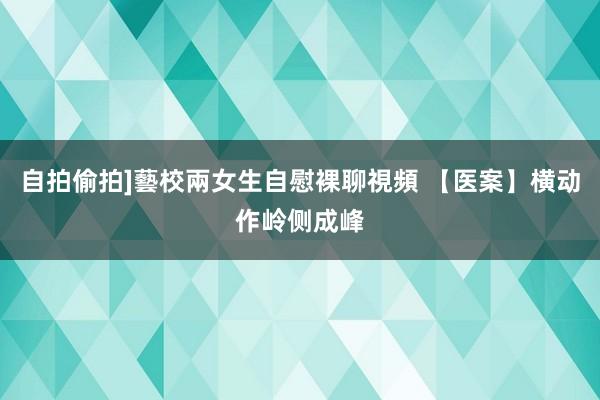 自拍偷拍]藝校兩女生自慰裸聊視頻 【医案】横动作岭侧成峰