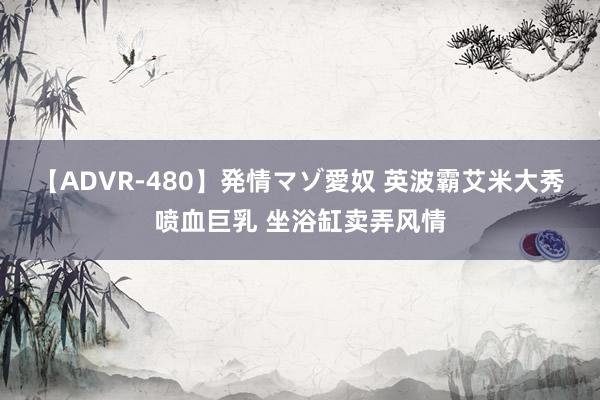 【ADVR-480】発情マゾ愛奴 英波霸艾米大秀喷血巨乳 坐浴缸卖弄风情