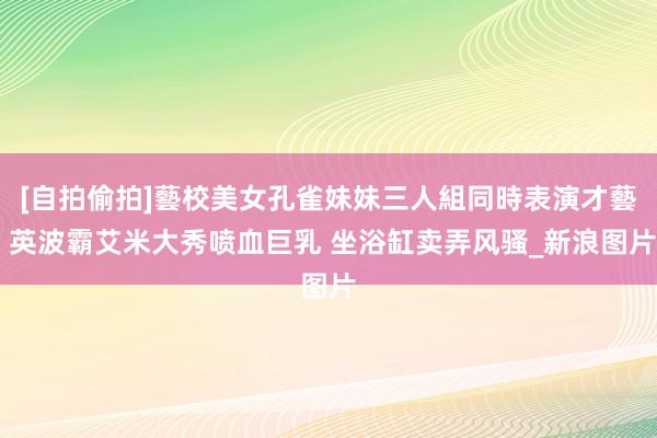 [自拍偷拍]藝校美女孔雀妹妹三人組同時表演才藝 英波霸艾米大秀喷血巨乳 坐浴缸卖弄风骚_新浪图片