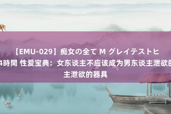 【EMU-029】痴女の全て M グレイテストヒッツ 4時間 性爱宝典：女东谈主不应该成为男东谈主泄欲的器具