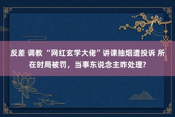 反差 调教 “网红玄学大佬”讲课抽烟遭投诉 所在时局被罚，当事东说念主咋处理?