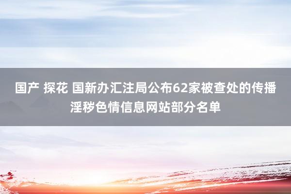 国产 探花 国新办汇注局公布62家被查处的传播淫秽色情信息网站部分名单