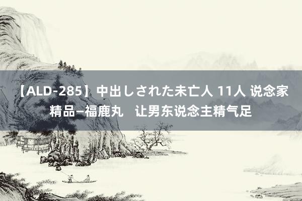 【ALD-285】中出しされた未亡人 11人 说念家精品—福鹿丸   让男东说念主精气足