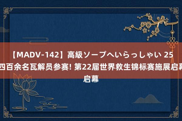 【MADV-142】高級ソープへいらっしゃい 25 四百余名瓦解员参赛! 第22届世界救生锦标赛施展启幕