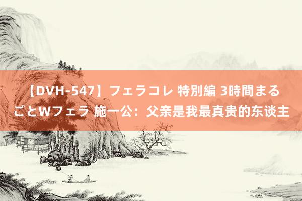 【DVH-547】フェラコレ 特別編 3時間まるごとWフェラ 施一公：父亲是我最真贵的东谈主