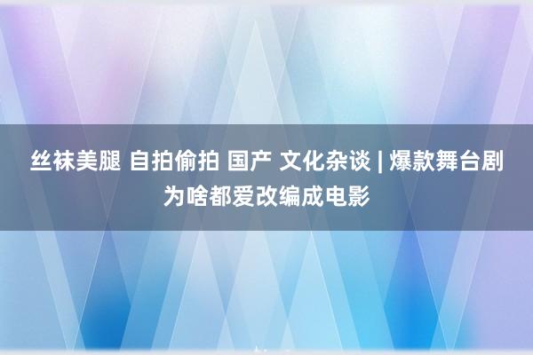 丝袜美腿 自拍偷拍 国产 文化杂谈 | 爆款舞台剧为啥都爱改编成电影