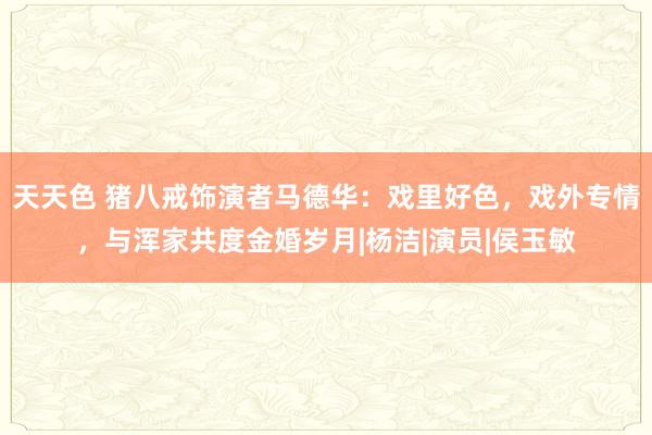 天天色 猪八戒饰演者马德华：戏里好色，戏外专情，与浑家共度金婚岁月|杨洁|演员|侯玉敏