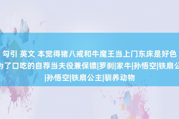 勾引 英文 本觉得猪八戒和牛魔王当上门东床是好色，不虞却是为了口吃的自荐当夫役兼保镖|罗刹|家牛|孙悟空|铁扇公主|驯养动物