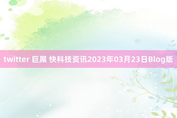 twitter 巨屌 快科技资讯2023年03月23日Blog版