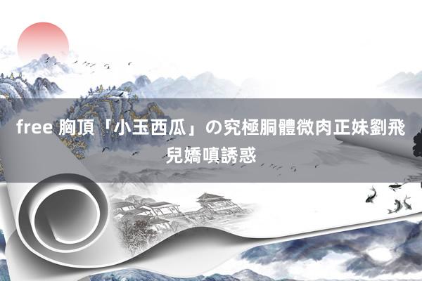 free 胸頂「小玉西瓜」の究極胴體　微肉正妹劉飛兒嬌嗔誘惑