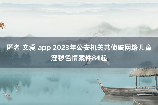 匿名 文爱 app 2023年公安机关共侦破网络儿童淫秽色情案件84起