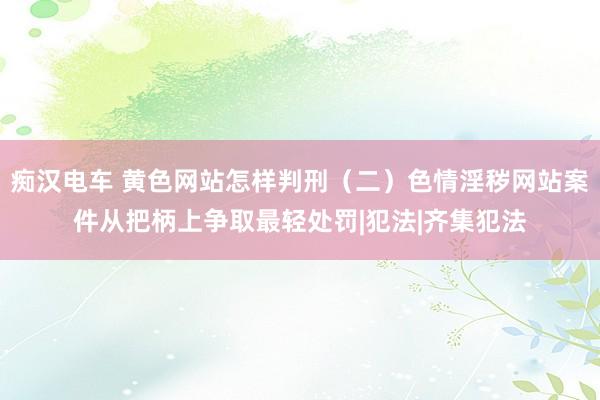 痴汉电车 黄色网站怎样判刑（二）色情淫秽网站案件从把柄上争取最轻处罚|犯法|齐集犯法