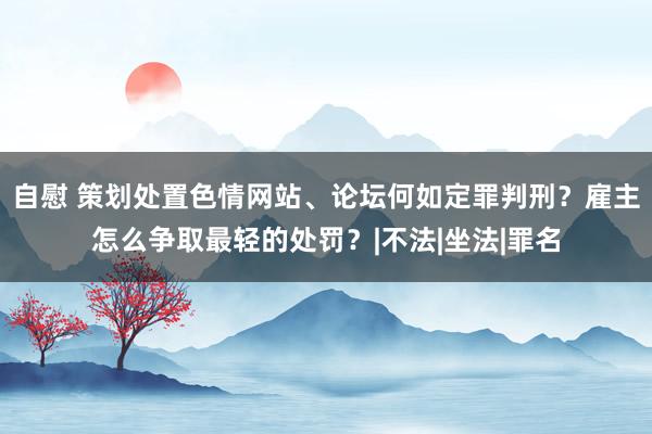 自慰 策划处置色情网站、论坛何如定罪判刑？雇主怎么争取最轻的处罚？|不法|坐法|罪名