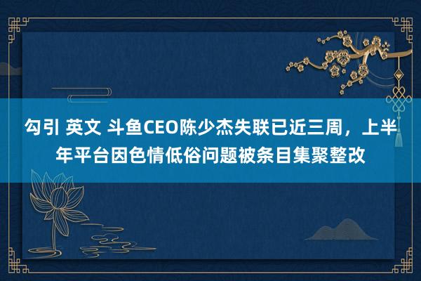 勾引 英文 斗鱼CEO陈少杰失联已近三周，上半年平台因色情低俗问题被条目集聚整改