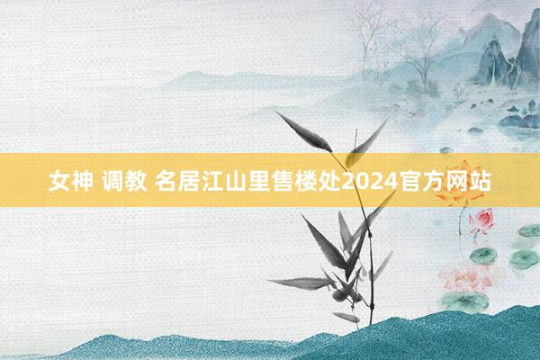 女神 调教 名居江山里售楼处2024官方网站