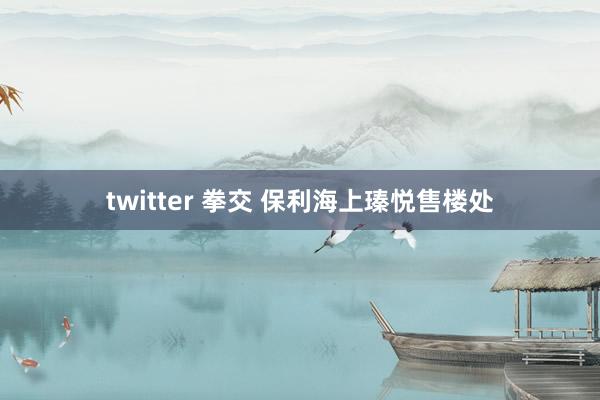 twitter 拳交 保利海上瑧悦售楼处