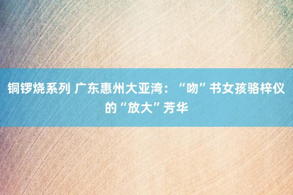 铜锣烧系列 广东惠州大亚湾：“吻”书女孩骆梓仪的“放大”芳华