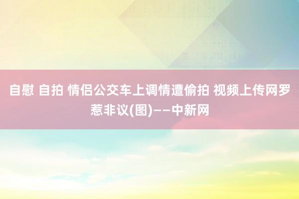 自慰 自拍 情侣公交车上调情遭偷拍 视频上传网罗惹非议(图)——中新网