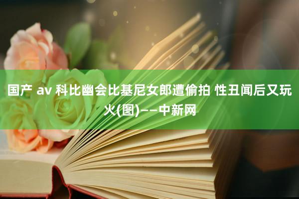 国产 av 科比幽会比基尼女郎遭偷拍 性丑闻后又玩火(图)——中新网