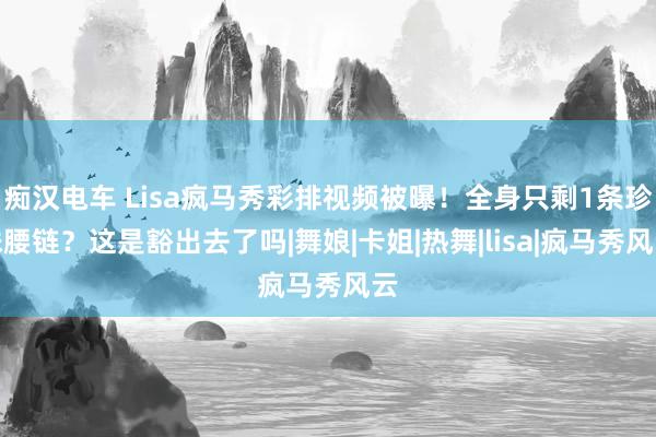 痴汉电车 Lisa疯马秀彩排视频被曝！全身只剩1条珍珠腰链？这是豁出去了吗|舞娘|卡姐|热舞|lisa|疯马秀风云