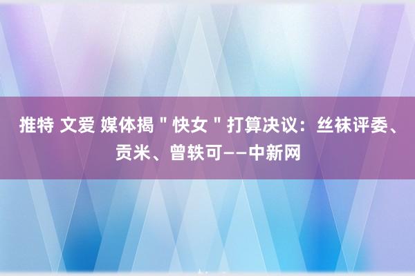 推特 文爱 媒体揭＂快女＂打算决议：丝袜评委、贡米、曾轶可——中新网