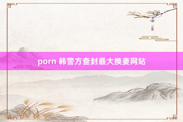 porn 韩警方查封最大换妻网站