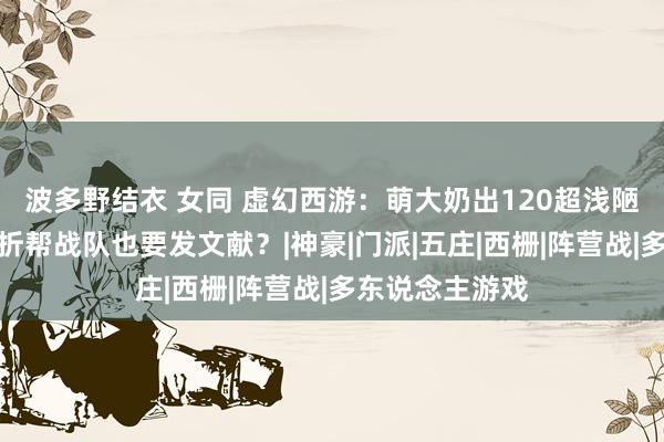 波多野结衣 女同 虚幻西游：萌大奶出120超浅陋配饰，帮主曲折帮战队也要发文献？|神豪|门派|五庄|西栅|阵营战|多东说念主游戏