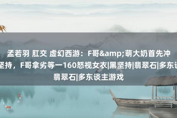 孟若羽 肛交 虚幻西游：F哥&萌大奶首先冲刺20段坚持，F哥拿劣等一160怒视女衣|黑坚持|翡翠石|多东谈主游戏