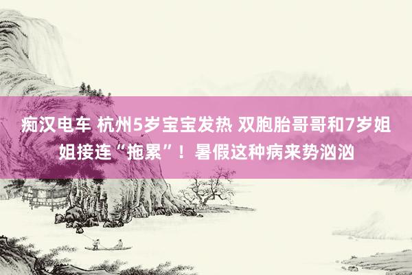 痴汉电车 杭州5岁宝宝发热 双胞胎哥哥和7岁姐姐接连“拖累”！暑假这种病来势汹汹