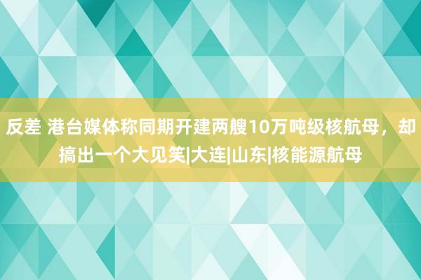 反差 港台媒体称同期开建两艘10万吨级核航母，却搞出一个大见笑|大连|山东|核能源航母