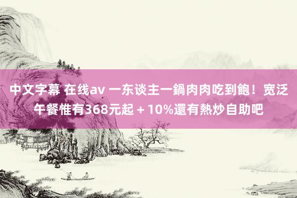 中文字幕 在线av 一东谈主一鍋肉肉吃到飽！宽泛午餐惟有368元起＋10%　還有熱炒自助吧