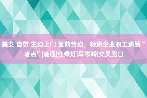 美女 自慰 主动上门 靠前劳动，畅通企业职工通勤“堵点”|港通|红绿灯|早岑岭|交叉路口