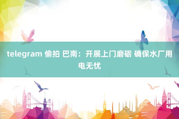 telegram 偷拍 巴南：开展上门磨砺 确保水厂用电无忧