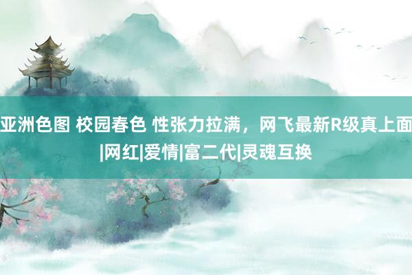 亚洲色图 校园春色 性张力拉满，网飞最新R级真上面|网红|爱情|富二代|灵魂互换