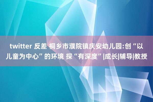 twitter 反差 桐乡市濮院镇庆安幼儿园:创“以儿童为中心”的环境 探“有深度”|成长|辅导|教授