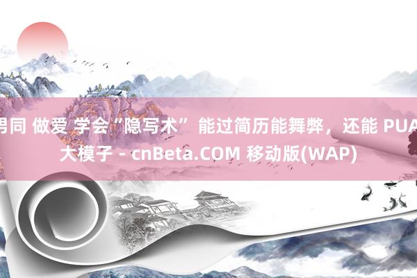 男同 做爱 学会“隐写术” 能过简历能舞弊，还能 PUA 大模子 - cnBeta.COM 移动版(WAP)