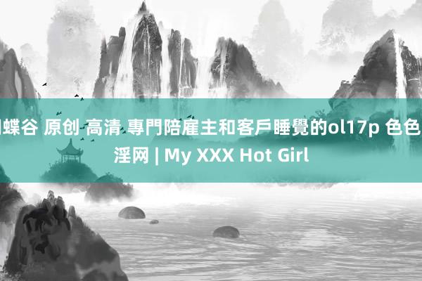 蝴蝶谷 原创 高清 專門陪雇主和客戶睡覺的ol17p 色色淫淫网 | My XXX Hot Girl