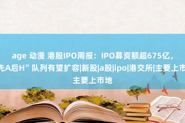 age 动漫 港股IPO周报：IPO募资额超675亿，“先A后H”队列有望扩容|新股|a股|ipo|港交所|主要上市地