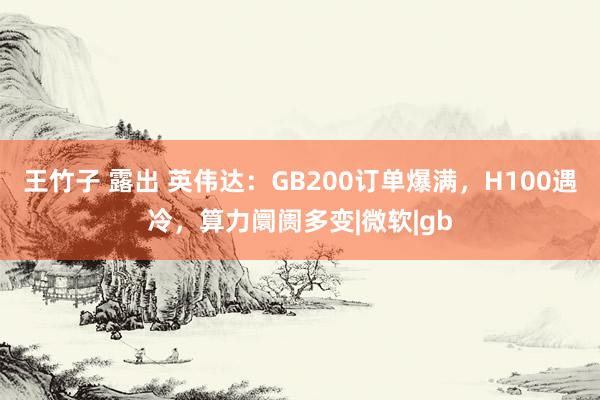 王竹子 露出 英伟达：GB200订单爆满，H100遇冷，算力阛阓多变|微软|gb