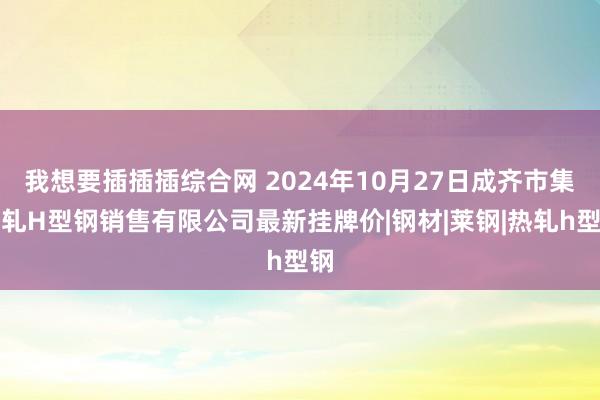 我想要插插插综合网 2024年10月27日成齐市集热轧H型钢销售有限公司最新挂牌价|钢材|莱钢|热轧h型钢